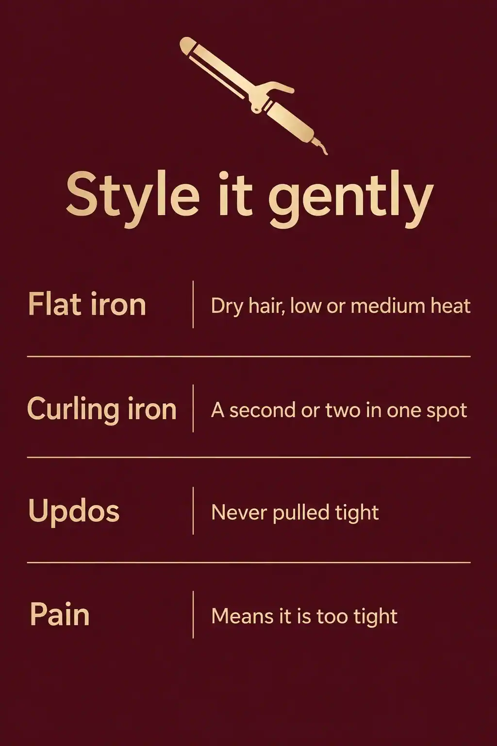 Style hair gently: use a flat iron on dry hair at low or medium heat, keep a curling iron in one spot for a second or two, never pull updos tight and treat pain as a sign the style is too tight
